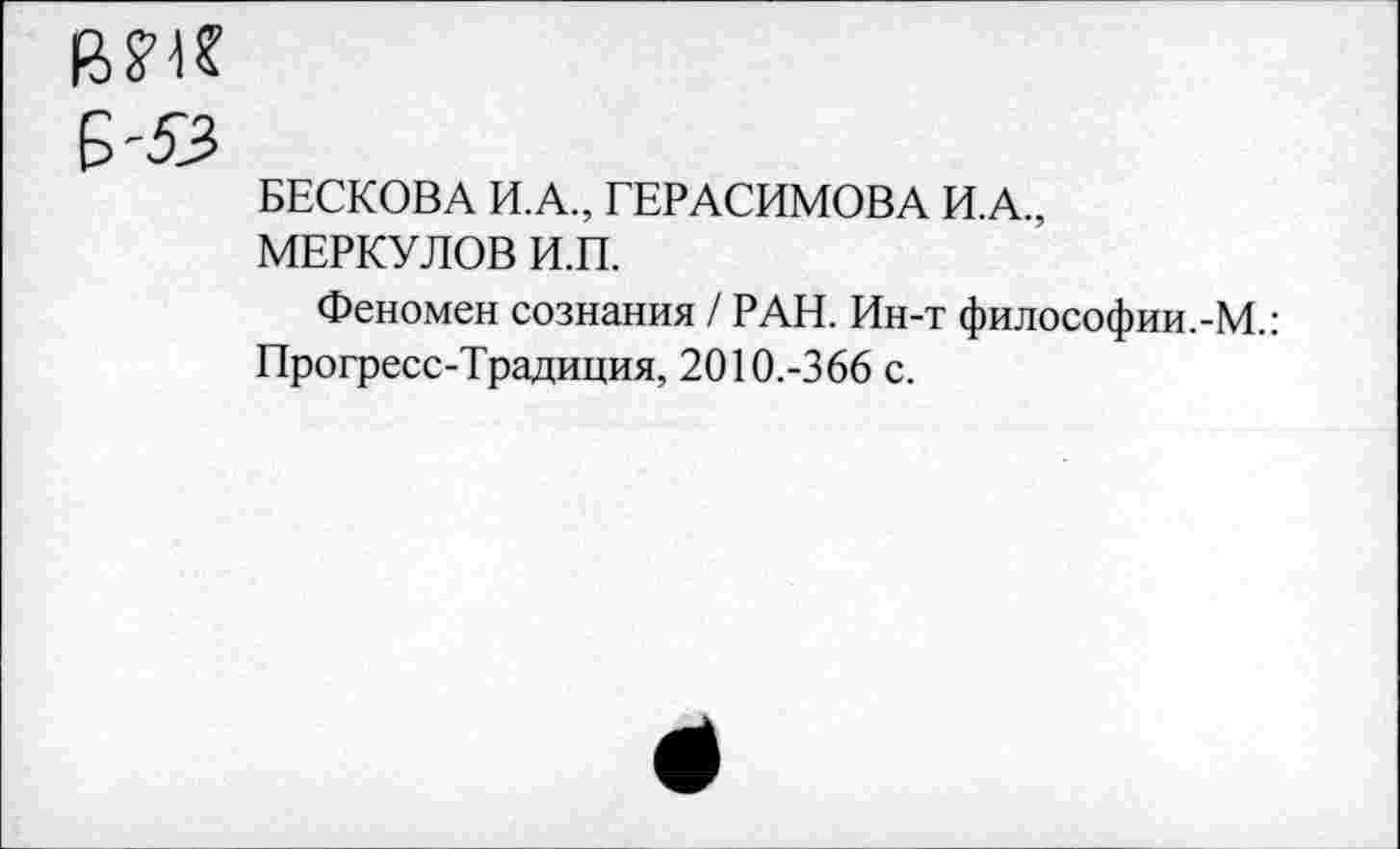 ﻿вм
БЕСКОВА И.А., ГЕРАСИМОВА И.А., МЕРКУЛОВ И.П.
Феномен сознания / РАН. Ин-т философии.-М.: Прогресс-Традиция, 2010.-366 с.